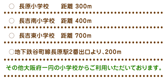 ○ 長原小学校 距離 300m 徒歩4分○ 長吉南小学校 距離 400m 徒歩5分○ 長吉東小学校 距離 700m 徒歩9分○ 六反小学校 距離1300m 徒歩15分○地下鉄谷町線長原駅2番出口より、200m 徒歩2分