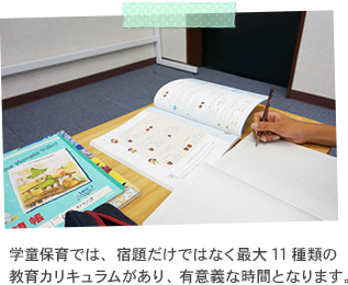 学童保育では、宿題だけではなく最大11種類の教育カリキュラムがあり、有意義な時間となります。